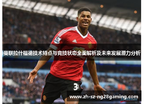 曼联拉什福德技术特点与竞技状态全面解析及未来发展潜力分析 曼联拉什福德技术特点与竞技状态全面解析及未来发展潜力分析