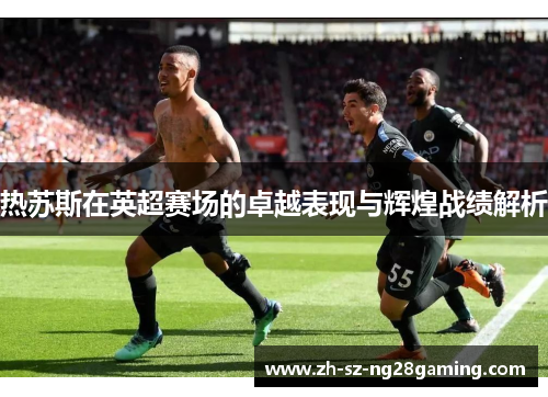 热苏斯在英超赛场的卓越表现与辉煌战绩解析 热苏斯在英超赛场的卓越表现与辉煌战绩解析