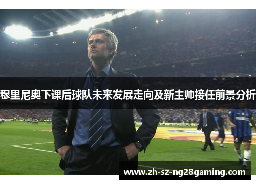 穆里尼奥下课后球队未来发展走向及新主帅接任前景分析 穆里尼奥下课后球队未来发展走向及新主帅接任前景分析