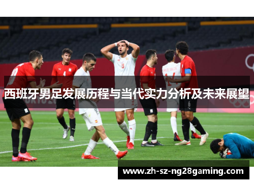 西班牙男足发展历程与当代实力分析及未来展望 西班牙男足发展历程与当代实力分析及未来展望