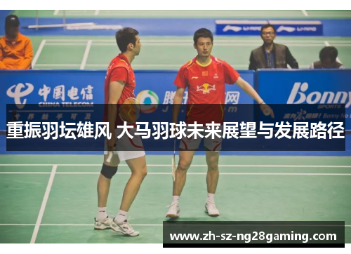 重振羽坛雄风 大马羽球未来展望与发展路径 重振羽坛雄风 大马羽球未来展望与发展路径
