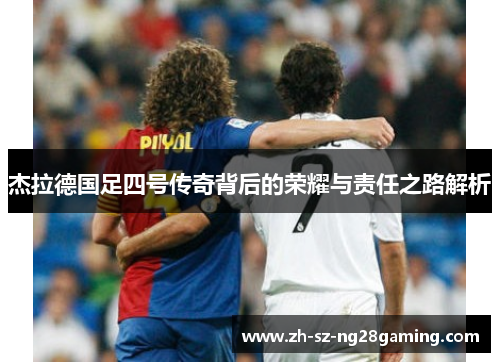 杰拉德国足四号传奇背后的荣耀与责任之路解析 杰拉德国足四号传奇背后的荣耀与责任之路解析