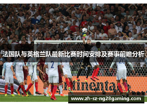 法国队与英格兰队最新比赛时间安排及赛事前瞻分析 法国队与英格兰队最新比赛时间安排及赛事前瞻分析