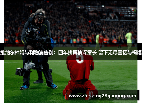 维纳尔杜姆与利物浦告别:四年拼搏情深意长 留下无尽回忆与祝福 维纳尔杜姆与利物浦告别:四年拼搏情深意长 留下无尽回忆与祝福