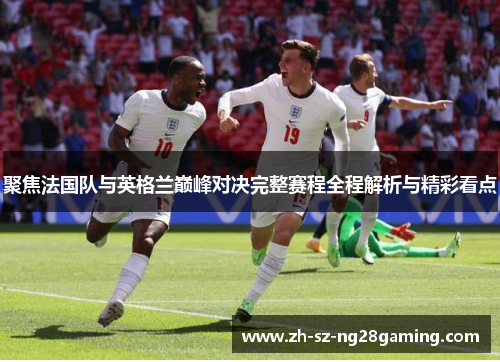 聚焦法国队与英格兰巅峰对决完整赛程全程解析与精彩看点 聚焦法国队与英格兰巅峰对决完整赛程全程解析与精彩看点