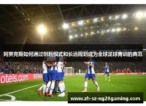 阿贾克斯如何通过创新模式和长远规划成为全球足球青训的典范 阿贾克斯如何通过创新模式和长远规划成为全球足球青训的典范