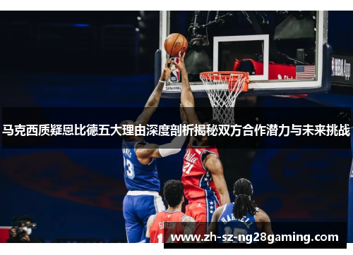 马克西质疑恩比德五大理由深度剖析揭秘双方合作潜力与未来挑战