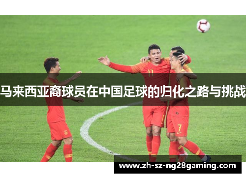 马来西亚裔球员在中国足球的归化之路与挑战