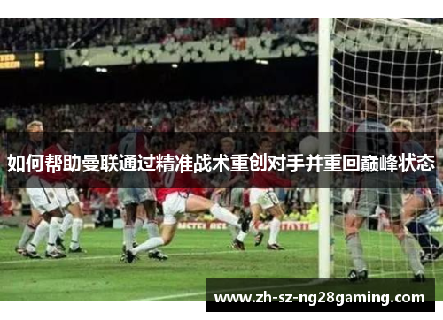 如何帮助曼联通过精准战术重创对手并重回巅峰状态 如何帮助曼联通过精准战术重创对手并重回巅峰状态