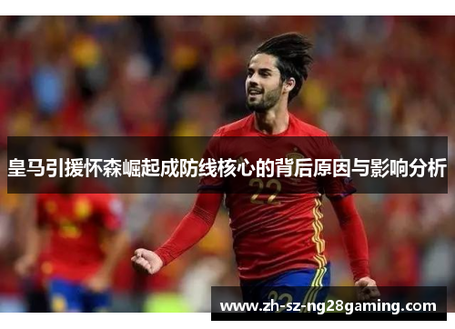 皇马引援怀森崛起成防线核心的背后原因与影响分析