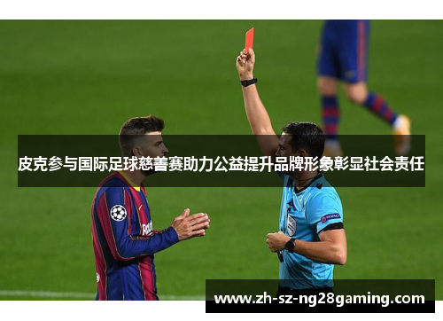 皮克参与国际足球慈善赛助力公益提升品牌形象彰显社会责任 皮克参与国际足球慈善赛助力公益提升品牌形象彰显社会责任