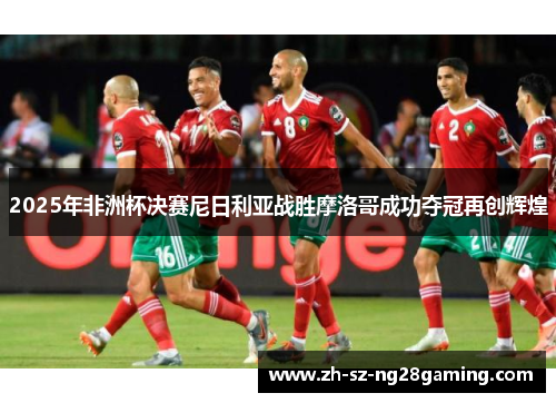 2025年非洲杯决赛尼日利亚战胜摩洛哥成功夺冠再创辉煌