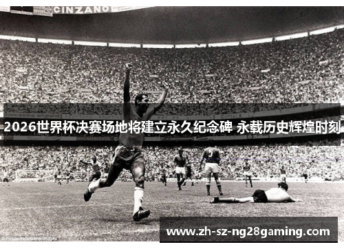 2026世界杯决赛场地将建立永久纪念碑 永载历史辉煌时刻