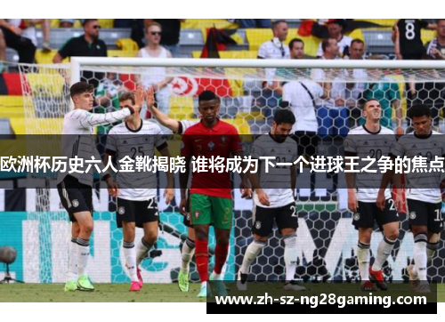 欧洲杯历史六人金靴揭晓 谁将成为下一个进球王之争的焦点 欧洲杯历史六人金靴揭晓 谁将成为下一个进球王之争的焦点