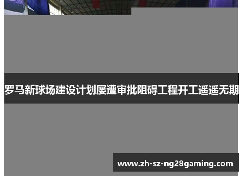 罗马新球场建设计划屡遭审批阻碍工程开工遥遥无期