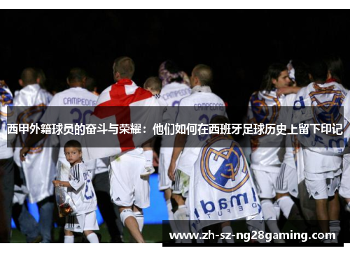 西甲外籍球员的奋斗与荣耀：他们如何在西班牙足球历史上留下印记