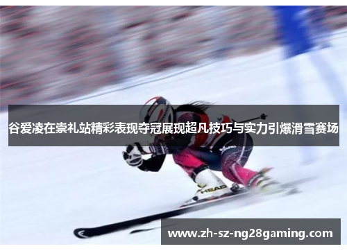 谷爱凌在崇礼站精彩表现夺冠展现超凡技巧与实力引爆滑雪赛场