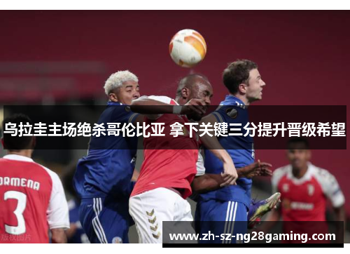 乌拉圭主场绝杀哥伦比亚 拿下关键三分提升晋级希望 乌拉圭主场绝杀哥伦比亚 拿下关键三分提升晋级希望