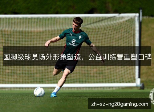 国脚级球员场外形象塑造,公益训练营重塑口碑 国脚级球员场外形象塑造,公益训练营重塑口碑