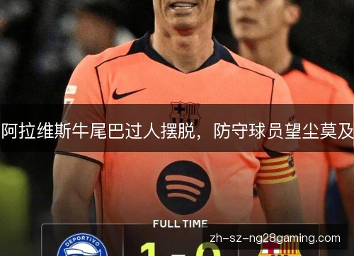 阿拉维斯牛尾巴过人摆脱,防守球员望尘莫及 阿拉维斯牛尾巴过人摆脱,防守球员望尘莫及