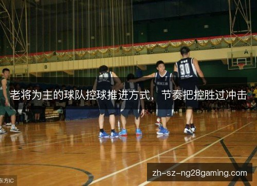 老将为主的球队控球推进方式,节奏把控胜过冲击 老将为主的球队控球推进方式,节奏把控胜过冲击
