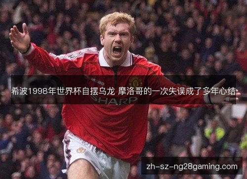 希波1998年世界杯自摆乌龙 摩洛哥的一次失误成了多年心结 希波1998年世界杯自摆乌龙 摩洛哥的一次失误成了多年心结