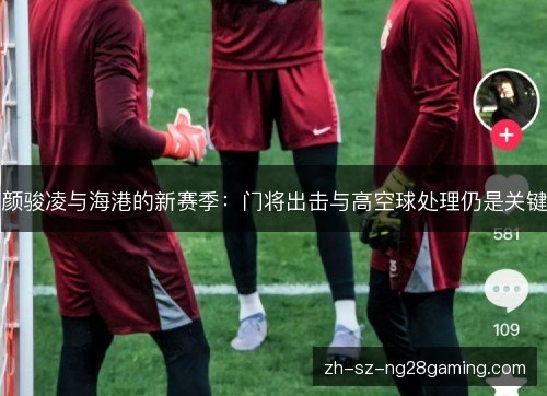 颜骏凌与海港的新赛季:门将出击与高空球处理仍是关键 颜骏凌与海港的新赛季:门将出击与高空球处理仍是关键