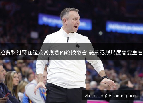 拉贾科维奇在猛龙常规赛的轮换取舍 恶意犯规尺度需要重看 拉贾科维奇在猛龙常规赛的轮换取舍 恶意犯规尺度需要重看